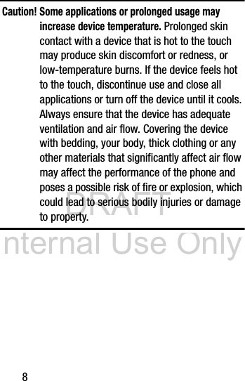 DRAFT Internal Use Only8Caution! Some applications or prolonged usage may increase device temperature. Prolonged skin contact with a device that is hot to the touch may produce skin discomfort or redness, or low-temperature burns. If the device feels hot to the touch, discontinue use and close all applications or turn off the device until it cools. Always ensure that the device has adequate ventilation and air flow. Covering the device with bedding, your body, thick clothing or any other materials that significantly affect air flow may affect the performance of the phone and poses a possible risk of fire or explosion, which could lead to serious bodily injuries or damage to property.