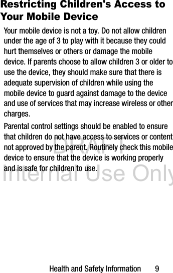 DRAFT Internal Use OnlyHealth and Safety Information 9Restricting Children's Access to Your Mobile DeviceYour mobile device is not a toy. Do not allow children under the age of 3 to play with it because they could hurt themselves or others or damage the mobile device. If parents choose to allow children 3 or older to use the device, they should make sure that there is adequate supervision of children while using the mobile device to guard against damage to the device and use of services that may increase wireless or other charges. Parental control settings should be enabled to ensure that children do not have access to services or content not approved by the parent. Routinely check this mobile device to ensure that the device is working properly and is safe for children to use.
