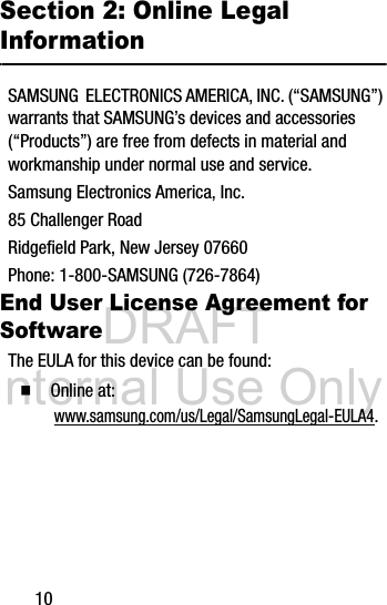 DRAFT Internal Use Only10Section 2: Online Legal InformationSAMSUNG ELECTRONICS AMERICA, INC. (“SAMSUNG”) warrants that SAMSUNG’s devices and accessories (“Products”) are free from defects in material and workmanship under normal use and service.Samsung Electronics America, Inc.85 Challenger RoadRidgefield Park, New Jersey 07660Phone: 1-800-SAMSUNG (726-7864)End User License Agreement for SoftwareThe EULA for this device can be found:Ⅲ Online at: www.samsung.com/us/Legal/SamsungLegal-EULA4.