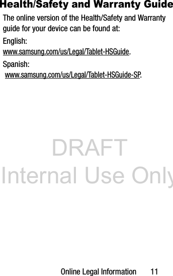 DRAFT Internal Use OnlyOnline Legal Information 11Health/Safety and Warranty GuideThe online version of the Health/Safety and Warranty guide for your device can be found at:English: www.samsung.com/us/Legal/Tablet-HSGuide.Spanish: www.samsung.com/us/Legal/Tablet-HSGuide-SP.