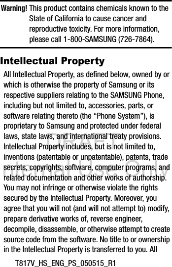 DRAFT Internal Use OnlyT817V_HS_ENG_PS_050515_R1Warning! This product contains chemicals known to the State of California to cause cancer and reproductive toxicity. For more information, please call 1-800-SAMSUNG (726-7864).Intellectual PropertyAll Intellectual Property, as defined below, owned by or which is otherwise the property of Samsung or its respective suppliers relating to the SAMSUNG Phone, including but not limited to, accessories, parts, or software relating thereto (the “Phone System”), is proprietary to Samsung and protected under federal laws, state laws, and international treaty provisions. Intellectual Property includes, but is not limited to, inventions (patentable or unpatentable), patents, trade secrets, copyrights, software, computer programs, and related documentation and other works of authorship. You may not infringe or otherwise violate the rights secured by the Intellectual Property. Moreover, you agree that you will not (and will not attempt to) modify, prepare derivative works of, reverse engineer, decompile, disassemble, or otherwise attempt to create source code from the software. No title to or ownership in the Intellectual Property is transferred to you. All