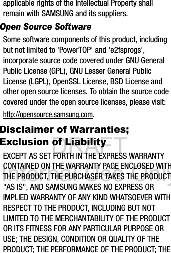 DRAFT Internal Use Onlyapplicable rights of the Intellectual Property shall remain with SAMSUNG and its suppliers.Open Source SoftwareSome software components of this product, including but not limited to 'PowerTOP' and 'e2fsprogs', incorporate source code covered under GNU General Public License (GPL), GNU Lesser General Public License (LGPL), OpenSSL License, BSD License and other open source licenses. To obtain the source code covered under the open source licenses, please visit:http://opensource.samsung.com.Disclaimer of Warranties; Exclusion of LiabilityEXCEPT AS SET FORTH IN THE EXPRESS WARRANTY CONTAINED ON THE WARRANTY PAGE ENCLOSED WITH THE PRODUCT, THE PURCHASER TAKES THE PRODUCT "AS IS", AND SAMSUNG MAKES NO EXPRESS OR IMPLIED WARRANTY OF ANY KIND WHATSOEVER WITH RESPECT TO THE PRODUCT, INCLUDING BUT NOT LIMITED TO THE MERCHANTABILITY OF THE PRODUCT OR ITS FITNESS FOR ANY PARTICULAR PURPOSE OR USE; THE DESIGN, CONDITION OR QUALITY OF THE PRODUCT; THE PERFORMANCE OF THE PRODUCT; THE