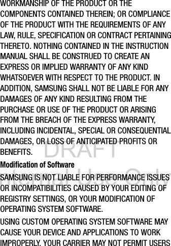 DRAFT Internal Use OnlyWORKMANSHIP OF THE PRODUCT OR THE COMPONENTS CONTAINED THEREIN; OR COMPLIANCE OF THE PRODUCT WITH THE REQUIREMENTS OF ANY LAW, RULE, SPECIFICATION OR CONTRACT PERTAINING THERETO. NOTHING CONTAINED IN THE INSTRUCTION MANUAL SHALL BE CONSTRUED TO CREATE AN EXPRESS OR IMPLIED WARRANTY OF ANY KIND WHATSOEVER WITH RESPECT TO THE PRODUCT. IN ADDITION, SAMSUNG SHALL NOT BE LIABLE FOR ANY DAMAGES OF ANY KIND RESULTING FROM THE PURCHASE OR USE OF THE PRODUCT OR ARISING FROM THE BREACH OF THE EXPRESS WARRANTY, INCLUDING INCIDENTAL, SPECIAL OR CONSEQUENTIAL DAMAGES, OR LOSS OF ANTICIPATED PROFITS OR BENEFITS.Modification of SoftwareSAMSUNG IS NOT LIABLE FOR PERFORMANCE ISSUES OR INCOMPATIBILITIES CAUSED BY YOUR EDITING OF REGISTRY SETTINGS, OR YOUR MODIFICATION OF OPERATING SYSTEM SOFTWARE. USING CUSTOM OPERATING SYSTEM SOFTWARE MAY CAUSE YOUR DEVICE AND APPLICATIONS TO WORK IMPROPERLY. YOUR CARRIER MAY NOT PERMIT USERS