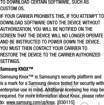DRAFT Internal Use OnlyTO DOWNLOAD CERTAIN SOFTWARE, SUCH AS CUSTOM OS.IF YOUR CARRIER PROHIBITS THIS, IF YOU ATTEMPT TO DOWNLOAD SOFTWARE ONTO THE DEVICE WITHOUT AUTHORIZATION, YOU WILL BE NOTIFIED ON THE SCREEN THAT THE DEVICE WILL NO LONGER OPERATE AND BE INSTRUCTED TO POWER DOWN THE DEVICE. YOU MUST THEN CONTACT YOUR CARRIER TO RESTORE THE DEVICE TO THE CARRIER AUTHORIZED SETTINGS.Samsung KNOX™Samsung Knox™ is Samsung’s security platform and is a mark for a Samsung device tested for security with enterprise use in mind. Additional licensing fee may be required. For more information about Knox, please refer to:www.samsung.com/us/knox. [030115] 