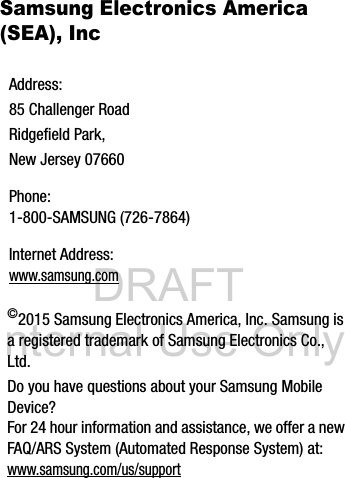 DRAFT Internal Use OnlySamsung Electronics America (SEA), Inc ©2015 Samsung Electronics America, Inc. Samsung is a registered trademark of Samsung Electronics Co., Ltd.Do you have questions about your Samsung Mobile Device?For 24 hour information and assistance, we offer a new FAQ/ARS System (Automated Response System) at:www.samsung.com/us/supportAddress:85 Challenger RoadRidgefield Park, New Jersey 07660Phone: 1-800-SAMSUNG (726-7864)Internet Address: www.samsung.com