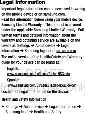 DRAFT Internal Use OnlyLegal InformationImportant legal information can be accessed in writing on the mobile device or on samsung.com. Read this information before using your mobile device.Samsung Limited Warranty - This product is covered under the applicable Samsung Limited Warranty. Full written terms and detailed information about the warranty and obtaining service are available on the device at: Settings ➔ About device ➔ Legal Information ➔ Samsung legal or at samsung.com. The online version of the Health/Safety and Warranty guide for your device can be found at:English: www.samsung.com/us/Legal/Tablet-HSGuideSpanish: www.samsung.com/us/Legal/Tablet-HSGuide-SPLocation of Legal Information on the device: Health and Safety Information• Settings ➔ About device ➔ Legal information ➔ Samsung legal ➔ Health and Safety