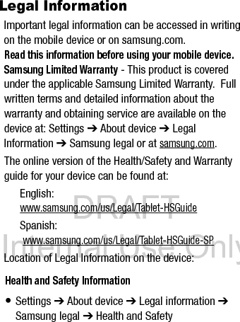 DRAFT Internal Use OnlyWarranty• Settings ➔ About device ➔ Legal information ➔ Samsung legal ➔ WarrantyEULA• Settings ➔ About device ➔ Legal information ➔ Samsung legal ➔ End User License Agreement