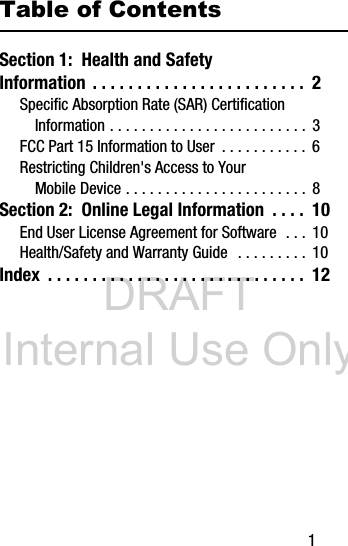 DRAFT Internal Use Only 1Table of ContentsSection 1: Health and Safety Information . . . . . . . . . . . . . . . . . . . . . . . . 2Specific Absorption Rate (SAR) Certification Information . . . . . . . . . . . . . . . . . . . . . . . . . 3FCC Part 15 Information to User . . . . . . . . . . . 6Restricting Children's Access to Your Mobile Device . . . . . . . . . . . . . . . . . . . . . . . 8Section 2: Online Legal Information . . . . 10End User License Agreement for Software . . . 10Health/Safety and Warranty Guide . . . . . . . . . 10Index . . . . . . . . . . . . . . . . . . . . . . . . . . . . . 12