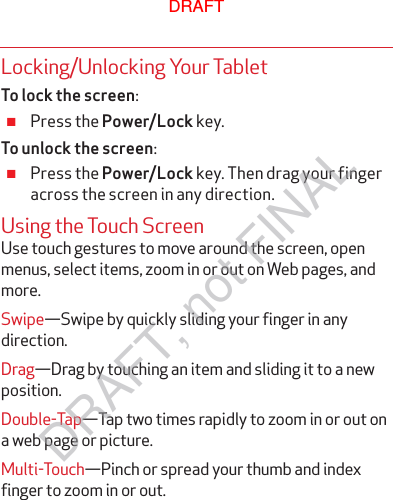 Locking/Unlocking Your TabletTo lock the screen: ≠Press the Power/Lock key.To unlock the screen: ≠Press the Power/Lock key. Then drag your finger across the screen in any direction.Using the Touch ScreenUse touch gestures to move around the screen, open menus, select items, zoom in or out on Web pages, and more.Swipe—Swipe by quickly sliding your finger in any direction.Drag—Drag by touching an item and sliding it to a new position.Double-Tap—Tap two times rapidly to zoom in or out on a web page or picture.Multi-Touch—Pinch or spread your thumb and index finger to zoom in or out.DRAFTDRAFT, not FINAL