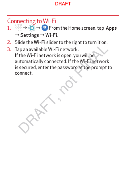 Connecting to Wi-Fi1.   g   g   From the Home screen, tap  Apps g Settings g Wi-Fi.2.  Slide the Wi-Fi slider to the right to turn it on.3.  Tap an available Wi-Fi network.  If the Wi-Fi network is open, you will be automatically connected. If the Wi-Fi network is secured, enter the password at the prompt to connect.DRAFTDRAFT, not FINAL
