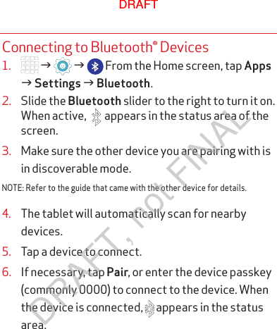 Connecting to Bluetooth® Devices1.   g   g   From the Home screen, tap Apps g Settings g Bluetooth.2.  Slide the Bluetooth slider to the right to turn it on. When active,  appears in the status area of the screen.3.  Make sure the other device you are pairing with is in discoverable mode.NOTE: Refer to the guide that came with the other device for details.4.  The tablet will automatically scan for nearby devices.5.  Tap a device to connect.6.  If necessary, tap Pair, or enter the device passkey (commonly 0000) to connect to the device. When the device is connected,   appears in the status area.DRAFTDRAFT, not FINAL
