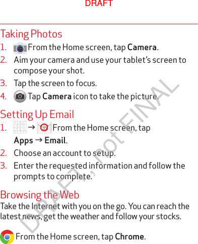 Taking Photos1.   From the Home screen, tap Camera.2.  Aim your camera and use your tablet’s screen to compose your shot.3.  Tap the screen to focus.4.   Tap Camera icon to take the picture.Setting Up Email1.   g  From the Home screen, tap  Apps g Email.2.  Choose an account to setup.3.  Enter the requested information and follow the prompts to complete.Browsing the WebTake the Internet with you on the go. You can reach the latest news, get the weather and follow your stocks.  From the Home screen, tap Chrome.DRAFTDRAFT, not FINAL
