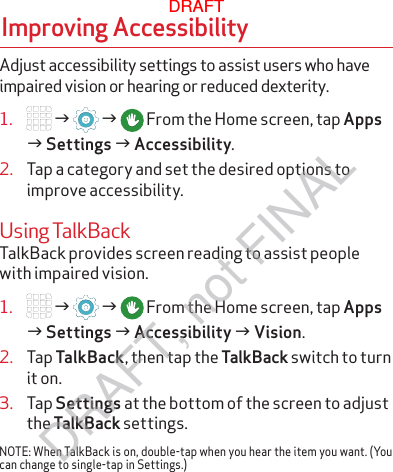 Adjust accessibility settings to assist users who have impaired vision or hearing or reduced dexterity.1.   g   g  From the Home screen, tap Apps g Settings g Accessibility. 2.  Tap a category and set the desired options to improve accessibility.Using TalkBackTalkBack provides screen reading to assist people with impaired vision.1.   g   g  From the Home screen, tap Apps g Settings g Accessibility g Vision.2.  Tap TalkBack, then tap the TalkBack switch to turn it on.3.  Tap Settings at the bottom of the screen to adjust the TalkBack settings.NOTE: When TalkBack is on, double-tap when you hear the item you want. (You can change to single-tap in Settings.)Improving AccessibilityDRAFTDRAFT, not FINAL