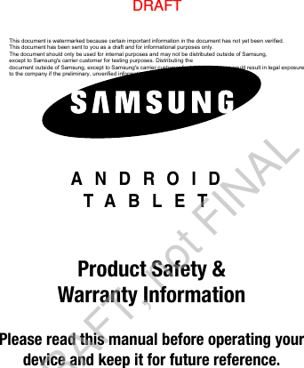 ANDROIDTABLETProduct Safety &amp; Warranty InformationPlease read this manual before operating yourdevice and keep it for future reference.This document is watermarked because certain important information in the document has not yet been verified. This document has been sent to you as a draft and for informational purposes only. The document should only be used for internal purposes and may not be distributed outside of Samsung, except to Samsung&apos;s carrier customer for testing purposes. Distributing the document outside of Samsung, except to Samsung&apos;s carrier customer for testing purposes could result in legal exposure to the company if the preliminary, unverified information in the draft turns out to be inaccurate.DRAFTDRAFT, not FINAL