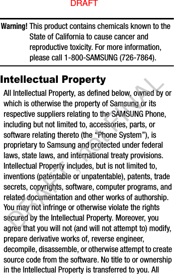 Warning! This product contains chemicals known to the State of California to cause cancer and reproductive toxicity. For more information, please call 1-800-SAMSUNG (726-7864).Intellectual PropertyAll Intellectual Property, as defined below, owned by or which is otherwise the property of Samsung or its respective suppliers relating to the SAMSUNG Phone, including but not limited to, accessories, parts, or software relating thereto (the “Phone System”), is proprietary to Samsung and protected under federal laws, state laws, and international treaty provisions. Intellectual Property includes, but is not limited to, inventions (patentable or unpatentable), patents, trade secrets, copyrights, software, computer programs, and related documentation and other works of authorship. You may not infringe or otherwise violate the rights secured by the Intellectual Property. Moreover, you agree that you will not (and will not attempt to) modify, prepare derivative works of, reverse engineer, decompile, disassemble, or otherwise attempt to create source code from the software. No title to or ownership in the Intellectual Property is transferred to you. All DRAFTDRAFT, not FINAL
