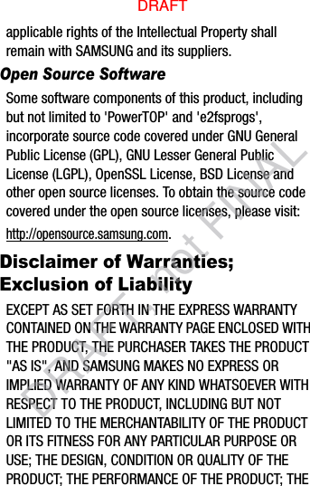 applicable rights of the Intellectual Property shall remain with SAMSUNG and its suppliers.Open Source SoftwareSome software components of this product, including but not limited to &apos;PowerTOP&apos; and &apos;e2fsprogs&apos;, incorporate source code covered under GNU General Public License (GPL), GNU Lesser General Public License (LGPL), OpenSSL License, BSD License and other open source licenses. To obtain the source code covered under the open source licenses, please visit:http://opensource.samsung.com.Disclaimer of Warranties; Exclusion of LiabilityEXCEPT AS SET FORTH IN THE EXPRESS WARRANTY CONTAINED ON THE WARRANTY PAGE ENCLOSED WITH THE PRODUCT, THE PURCHASER TAKES THE PRODUCT &quot;AS IS&quot;, AND SAMSUNG MAKES NO EXPRESS OR IMPLIED WARRANTY OF ANY KIND WHATSOEVER WITH RESPECT TO THE PRODUCT, INCLUDING BUT NOT LIMITED TO THE MERCHANTABILITY OF THE PRODUCT OR ITS FITNESS FOR ANY PARTICULAR PURPOSE OR USE; THE DESIGN, CONDITION OR QUALITY OF THE PRODUCT; THE PERFORMANCE OF THE PRODUCT; THE DRAFTDRAFT, not FINAL