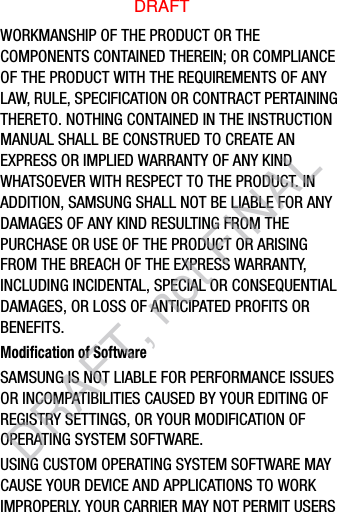 WORKMANSHIP OF THE PRODUCT OR THE COMPONENTS CONTAINED THEREIN; OR COMPLIANCE OF THE PRODUCT WITH THE REQUIREMENTS OF ANY LAW, RULE, SPECIFICATION OR CONTRACT PERTAINING THERETO. NOTHING CONTAINED IN THE INSTRUCTION MANUAL SHALL BE CONSTRUED TO CREATE AN EXPRESS OR IMPLIED WARRANTY OF ANY KIND WHATSOEVER WITH RESPECT TO THE PRODUCT. IN ADDITION, SAMSUNG SHALL NOT BE LIABLE FOR ANY DAMAGES OF ANY KIND RESULTING FROM THE PURCHASE OR USE OF THE PRODUCT OR ARISING FROM THE BREACH OF THE EXPRESS WARRANTY, INCLUDING INCIDENTAL, SPECIAL OR CONSEQUENTIAL DAMAGES, OR LOSS OF ANTICIPATED PROFITS OR BENEFITS.Modification of SoftwareSAMSUNG IS NOT LIABLE FOR PERFORMANCE ISSUES OR INCOMPATIBILITIES CAUSED BY YOUR EDITING OF REGISTRY SETTINGS, OR YOUR MODIFICATION OF OPERATING SYSTEM SOFTWARE. USING CUSTOM OPERATING SYSTEM SOFTWARE MAY CAUSE YOUR DEVICE AND APPLICATIONS TO WORK IMPROPERLY. YOUR CARRIER MAY NOT PERMIT USERS DRAFTDRAFT, not FINAL