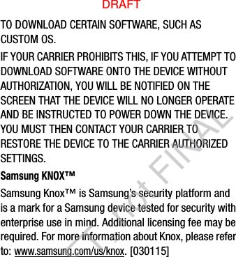 TO DOWNLOAD CERTAIN SOFTWARE, SUCH AS CUSTOM OS.IF YOUR CARRIER PROHIBITS THIS, IF YOU ATTEMPT TO DOWNLOAD SOFTWARE ONTO THE DEVICE WITHOUT AUTHORIZATION, YOU WILL BE NOTIFIED ON THE SCREEN THAT THE DEVICE WILL NO LONGER OPERATE AND BE INSTRUCTED TO POWER DOWN THE DEVICE. YOU MUST THEN CONTACT YOUR CARRIER TO RESTORE THE DEVICE TO THE CARRIER AUTHORIZED SETTINGS.Samsung KNOX™Samsung Knox™ is Samsung’s security platform and is a mark for a Samsung device tested for security with enterprise use in mind. Additional licensing fee may be required. For more information about Knox, please refer to:www.samsung.com/us/knox. [030115] DRAFTDRAFT, not FINAL