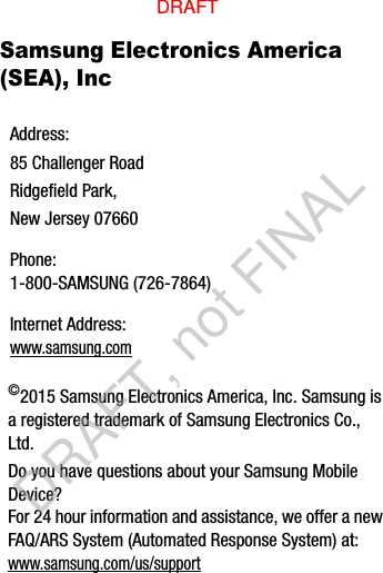 Samsung Electronics America (SEA), Inc ©2015 Samsung Electronics America, Inc. Samsung is a registered trademark of Samsung Electronics Co., Ltd.Do you have questions about your Samsung Mobile Device?For 24 hour information and assistance, we offer a new FAQ/ARS System (Automated Response System) at:www.samsung.com/us/supportAddress:85 Challenger RoadRidgefield Park, New Jersey 07660Phone: 1-800-SAMSUNG (726-7864)Internet Address: www.samsung.comDRAFTDRAFT, not FINAL