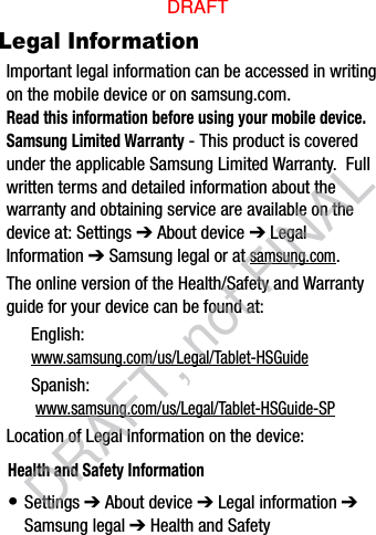 Legal InformationImportant legal information can be accessed in writing on the mobile device or on samsung.com. Read this information before using your mobile device.Samsung Limited Warranty - This product is covered under the applicable Samsung Limited Warranty.  Full written terms and detailed information about the warranty and obtaining service are available on the device at: Settings ➔ About device ➔ Legal Information ➔ Samsung legal or at samsung.com. The online version of the Health/Safety and Warranty guide for your device can be found at:English: www.samsung.com/us/Legal/Tablet-HSGuideSpanish: www.samsung.com/us/Legal/Tablet-HSGuide-SPLocation of Legal Information on the device:      Health and Safety Information• Settings ➔ About device ➔ Legal information ➔ Samsung legal ➔ Health and SafetyDRAFTDRAFT, not FINAL