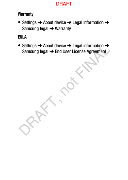 Warranty• Settings ➔ About device ➔ Legal information ➔ Samsung legal ➔ WarrantyEULA• Settings ➔ About device ➔ Legal information ➔ Samsung legal ➔ End User License AgreementDRAFTDRAFT, not FINAL