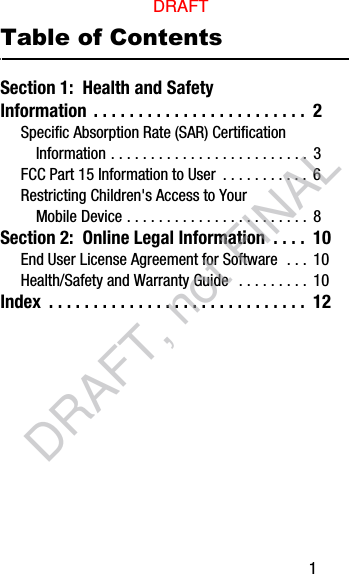        1Table of ContentsSection 1:  Health and Safety Information . . . . . . . . . . . . . . . . . . . . . . . .  2Specific Absorption Rate (SAR) Certification Information . . . . . . . . . . . . . . . . . . . . . . . . .  3FCC Part 15 Information to User  . . . . . . . . . . . 6Restricting Children&apos;s Access to Your Mobile Device . . . . . . . . . . . . . . . . . . . . . . .  8Section 2:  Online Legal Information  . . . .  10End User License Agreement for Software  . . .  10Health/Safety and Warranty Guide   . . . . . . . . . 10Index  . . . . . . . . . . . . . . . . . . . . . . . . . . . . .  12DRAFTDRAFT, not FINAL