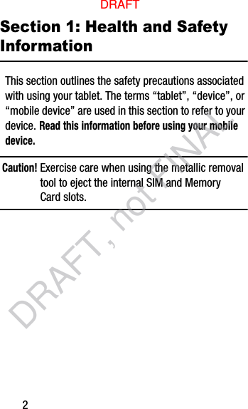 2Section 1: Health and Safety InformationThis section outlines the safety precautions associated with using your tablet. The terms “tablet”, “device”, or “mobile device” are used in this section to refer to your device. Read this information before using your mobile device.Caution! Exercise care when using the metallic removal tool to eject the internal SIM and Memory Card slots.DRAFTDRAFT, not FINAL