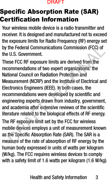 Health and Safety Information       3Specific Absorption Rate (SAR) Certification InformationYour wireless mobile device is a radio transmitter and receiver. It is designed and manufactured not to exceed the exposure limits for Radio Frequency (RF) energy set by the Federal Communications Commission (FCC) of the U.S. Government.These FCC RF exposure limits are derived from the recommendations of two expert organizations: the National Council on Radiation Protection and Measurement (NCRP) and the Institute of Electrical and Electronics Engineers (IEEE). In both cases, the recommendations were developed by scientific and engineering experts drawn from industry, government, and academia after extensive reviews of the scientific literature related to the biological effects of RF energy.The RF exposure limit set by the FCC for wireless mobile devices employs a unit of measurement known as the Specific Absorption Rate (SAR). The SAR is a measure of the rate of absorption of RF energy by the human body expressed in units of watts per kilogram (W/kg). The FCC requires wireless devices to comply with a safety limit of 1.6 watts per kilogram (1.6 W/kg).DRAFTDRAFT, not FINAL