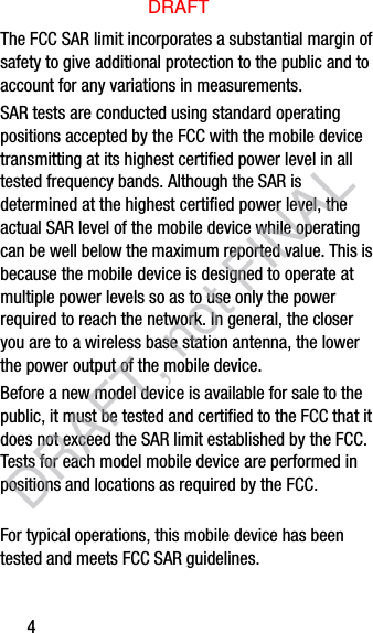 4The FCC SAR limit incorporates a substantial margin of safety to give additional protection to the public and to account for any variations in measurements.SAR tests are conducted using standard operating positions accepted by the FCC with the mobile device transmitting at its highest certified power level in all tested frequency bands. Although the SAR is determined at the highest certified power level, the actual SAR level of the mobile device while operating can be well below the maximum reported value. This is because the mobile device is designed to operate at multiple power levels so as to use only the power required to reach the network. In general, the closer you are to a wireless base station antenna, the lower the power output of the mobile device.For typical operations, this mobile device has been tested and meets FCC SAR guidelines.Before a new model device is available for sale to the public, it must be tested and certified to the FCC that it does not exceed the SAR limit established by the FCC. Tests for each model mobile device are performed in positions and locations as required by the FCC.DRAFTDRAFT, not FINAL
