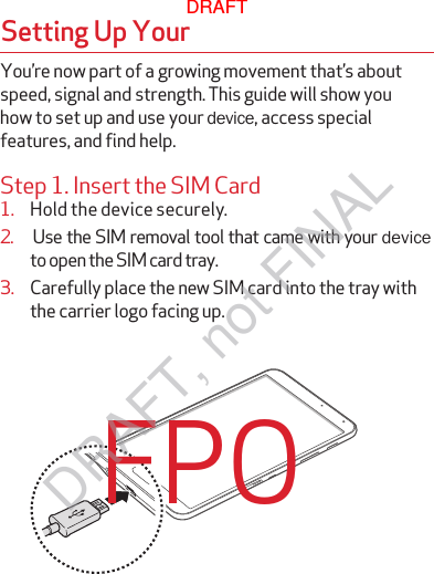 Step 1. Insert the SIM Card1.  Hold the device securely.3.  Carefully place the new SIM card into the tray withthe carrier logo facing up.Setting Up Your FPOYou’re now part of a growing movement that’s about speed, signal and strength. This guide will show you how to set up and use your device, access special features, and find help.2.  Use the SIM removal tool that came with your deviceto open the SIM card tray. DRAFTDRAFT, not FINAL