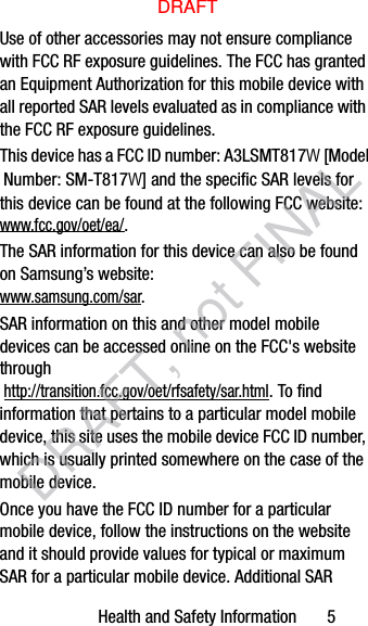 Health and Safety Information       5Use of other accessories may not ensure compliance with FCC RF exposure guidelines. The FCC has granted an Equipment Authorization for this mobile device with all reported SAR levels evaluated as in compliance with the FCC RF exposure guidelines. The SAR information for this device can also be found on Samsung’s website: www.samsung.com/sar. SAR information on this and other model mobile devices can be accessed online on the FCC&apos;s website through http://transition.fcc.gov/oet/rfsafety/sar.html. To find information that pertains to a particular model mobile device, this site uses the mobile device FCC ID number, which is usually printed somewhere on the case of the mobile device. Once you have the FCC ID number for a particular mobile device, follow the instructions on the website and it should provide values for typical or maximum SAR for a particular mobile device. Additional SAR This device has a FCC ID number: A3LSMT817W [Model Number: SM-T817W] and the specific SAR levels for this device can be found at the following FCC website: www.fcc.gov/oet/ea/.DRAFTDRAFT, not FINAL