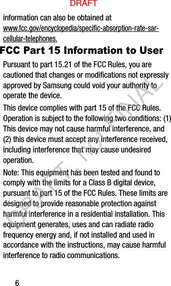 6information can also be obtained at www.fcc.gov/encyclopedia/specific-absorption-rate-sar-cellular-telephones.FCC Part 15 Information to UserPursuant to part 15.21 of the FCC Rules, you are cautioned that changes or modifications not expressly approved by Samsung could void your authority to operate the device.This device complies with part 15 of the FCC Rules. Operation is subject to the following two conditions: (1) This device may not cause harmful interference, and (2) this device must accept any interference received, including interference that may cause undesired operation.Note: This equipment has been tested and found to comply with the limits for a Class B digital device, pursuant to part 15 of the FCC Rules. These limits are designed to provide reasonable protection against harmful interference in a residential installation. This equipment generates, uses and can radiate radio frequency energy and, if not installed and used in accordance with the instructions, may cause harmful interference to radio communications. DRAFTDRAFT, not FINAL