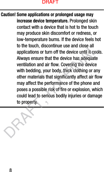8Caution! Some applications or prolonged usage may increase device temperature. Prolonged skin contact with a device that is hot to the touch may produce skin discomfort or redness, or low-temperature burns. If the device feels hot to the touch, discontinue use and close all applications or turn off the device until it cools. Always ensure that the device has adequate ventilation and air flow. Covering the device with bedding, your body, thick clothing or any other materials that significantly affect air flow may affect the performance of the phone and poses a possible risk of fire or explosion, which could lead to serious bodily injuries or damage to property.DRAFTDRAFT, not FINAL