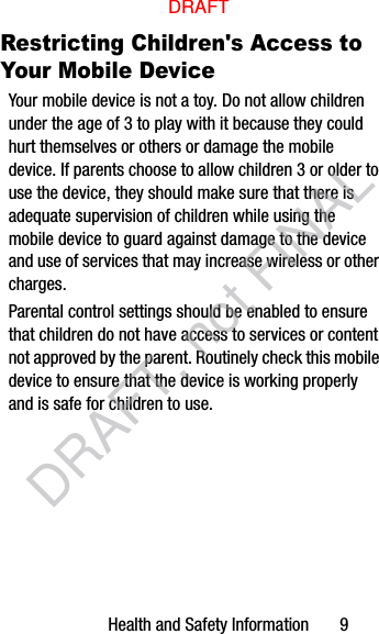 Health and Safety Information       9Restricting Children&apos;s Access to Your Mobile DeviceYour mobile device is not a toy. Do not allow children under the age of 3 to play with it because they could hurt themselves or others or damage the mobile device. If parents choose to allow children 3 or older to use the device, they should make sure that there is adequate supervision of children while using the mobile device to guard against damage to the device and use of services that may increase wireless or other charges. Parental control settings should be enabled to ensure that children do not have access to services or content not approved by the parent. Routinely check this mobile device to ensure that the device is working properly and is safe for children to use.DRAFTDRAFT, not FINAL