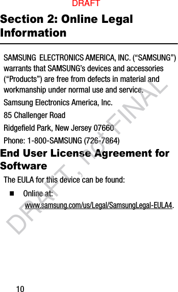 10Section 2: Online Legal InformationSAMSUNG  ELECTRONICS AMERICA, INC. (“SAMSUNG”) warrants that SAMSUNG’s devices and accessories (“Products”) are free from defects in material and workmanship under normal use and service.Samsung Electronics America, Inc.85 Challenger RoadRidgefield Park, New Jersey 07660Phone: 1-800-SAMSUNG (726-7864)End User License Agreement for SoftwareThe EULA for this device can be found:  Online at: www.samsung.com/us/Legal/SamsungLegal-EULA4.DRAFTDRAFT, not FINAL