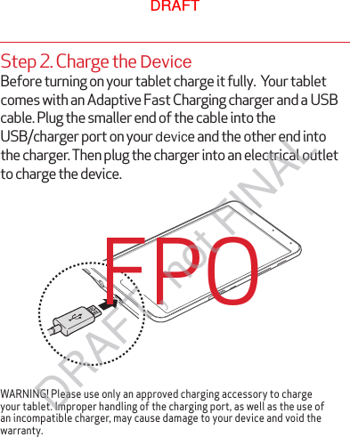 WARNING! Please use only an approved charging accessory to charge your tablet. Improper handling of the charging port, as well as the use of an incompatible charger, may cause damage to your device and void the warranty.FPOStep 2. Charge the DeviceBefore turning on your tablet charge it fully.  Your tablet comes with an Adaptive Fast Charging charger and a USB cable. Plug the smaller end of the cable into the USB/charger port on your device and the other end into the charger. Then plug the charger into an electrical outlet to charge the device.DRAFTDRAFT, not FINAL