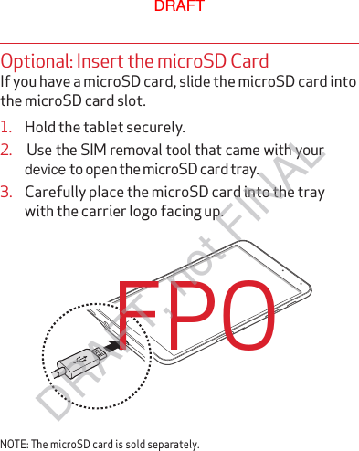 Optional: Insert the microSD CardIf you have a microSD card, slide the microSD card into the microSD card slot.1.  Hold the tablet securely.3.  Carefully place the microSD card into the tray   with the carrier logo facing up.NOTE: The microSD card is sold separately.FPO2.    Use the SIM removal tool that came with your device to open the microSD card tray.  DRAFTDRAFT, not FINAL