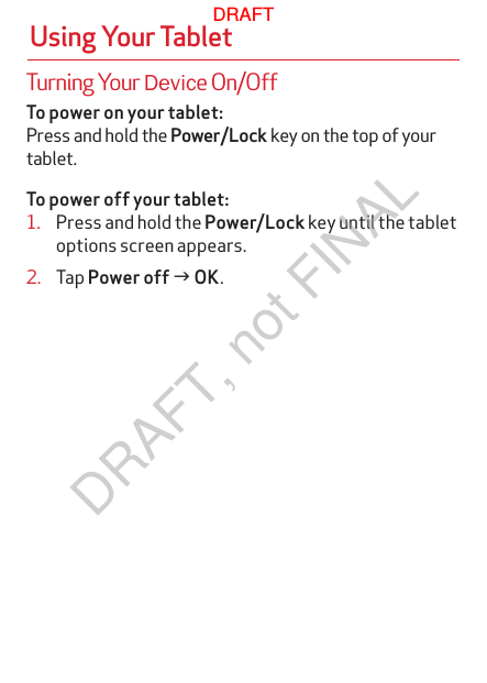 To power on your tablet:Press and hold the Power/Lock key on the top of your tablet. To power off your tablet:1.  Press and hold the Power/Lock key until the tablet options screen appears.2.  Tap Power off g OK.Using Your TabletTurning Your Device On/OffDRAFTDRAFT, not FINAL