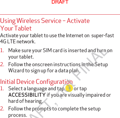 Using Wireless Service – Activate Your TabletActivate your tablet to use the Internet on  super-fast 4G LTE network.1.  Make sure your SIM card is inserted and turn onyour tablet.2.  Follow the onscreen instructions in the SetupWizard to sign up for a data plan. Initial Device Configuration1.  Select a language and tap   or tap ACCESSIBILITY if you are visually impaired orhard of hearing.2.  Follow the prompts to complete the setupprocess.DRAFTDRAFT, not FINAL