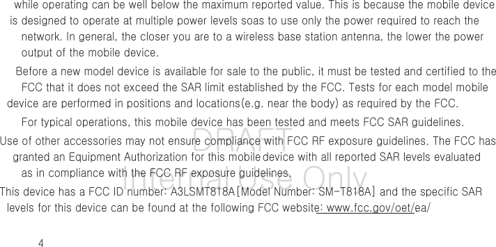 DRAFT Internal Use Only4while operating can be well below the maximum reported value. This is because the mobile device is designed to operate at multiple power levels so as to use only the power required to reach the network. In general, the closer you are to a wireless base station antenna, the lower the power output of the mobile device.Before a new model device is available for sale to the public, it must be tested and certified to the FCC that it does not exceed the SAR limit established by the FCC. Tests for each model mobile device are performed in positions and locations (e.g. near the body) as required by the FCC.For typical operations, this mobile device has been tested and meets FCC SAR guidelines.Use of other accessories may not ensure compliance with FCC RF exposure guidelines. The FCC has granted an Equipment Authorization for this mobile device with all reported SAR levels evaluated as in compliance with the FCC RF exposure guidelines. This device has a FCC ID number: A3LSMT818A [Model Number: SM-T818A] and the specific SAR levels for this device can be found at the following FCC website: www.fcc.gov/oet/ea/.