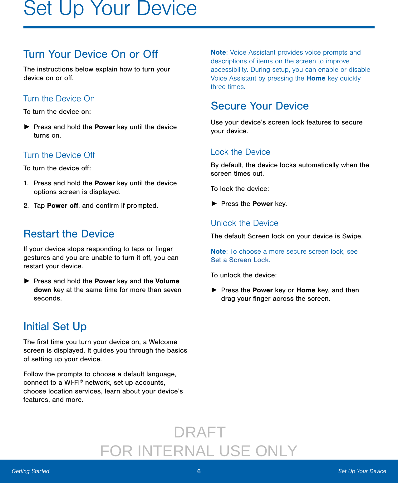                  DRAFT FOR INTERNAL USE ONLY6Set Up Your DeviceGetting StartedTurn Your Device On or OﬀThe instructions below explain how to turn your device on or oﬀ.Turn the Device OnTo turn the device on: ►Press and hold the Power key until the device turns on.Turn the Device OﬀTo turn the device oﬀ:1.  Press and hold the Power key until the device options screen is displayed.2.  Tap Power oﬀ, and conﬁrm if prompted.Restart the DeviceIf your device stops responding to taps or ﬁnger gestures and you are unable to turn it oﬀ, you can restart your device. ►Press and hold the Power key and the Volume down key at the same time for more than seven seconds.Initial Set UpThe ﬁrst time you turn your device on, a Welcome screen is displayed. It guides you through the basics of setting up your device.Follow the prompts to choose a default language, connect to a Wi‑Fi® network, set up accounts, choose location services, learn about your device’s features, and more.Note: Voice Assistant provides voice prompts and descriptions of items on the screen to improve accessibility. During setup, you can enable or disable Voice Assistant by pressing the Home key quickly three times.Secure Your DeviceUse your device’s screen lock features to secure your device.Lock the DeviceBy default, the device locks automatically when the screen times out.To lock the device: ►Press the Power key.Unlock the DeviceThe default Screen lock on your device is Swipe.Note: To choose a more secure screen lock, see Set a Screen Lock.To unlock the device: ►Press the Power key or Home key, and then drag your ﬁnger across the screen.Set Up Your Device