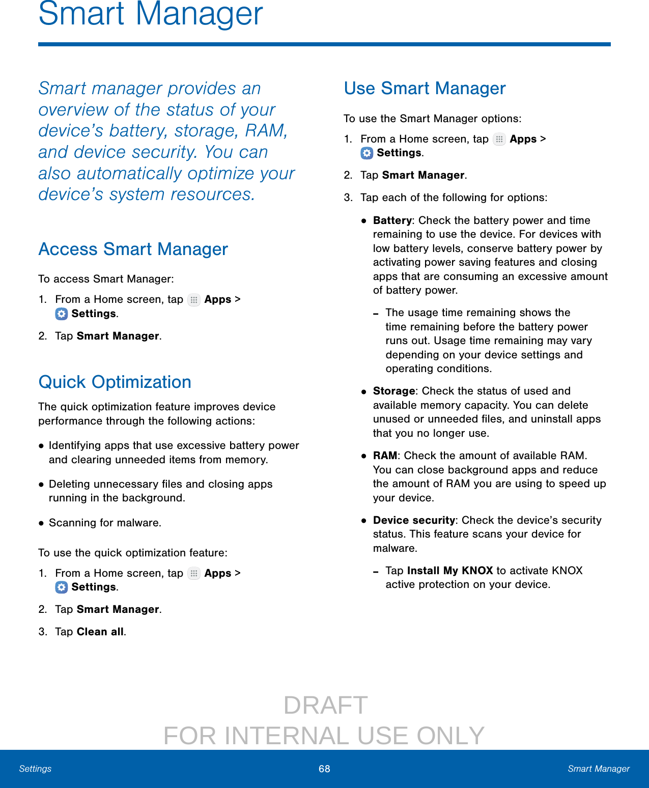                  DRAFT FOR INTERNAL USE ONLY68 Smart ManagerSettingsSmart ManagerSmart manager provides an overview of the status of your device’s battery, storage, RAM, and device security. You can also automatically optimize your device’s system resources.Access Smart ManagerTo access SmartManager:1.  From a Home screen, tap   Apps &gt; Settings.2.  Tap SmartManager.Quick OptimizationThe quick optimization feature improves device performance through the following actions:• Identifying apps that use excessive battery power and clearing unneeded items from memory.• Deleting unnecessary ﬁles and closing apps running in the background.• Scanning for malware.To use the quick optimization feature:1.  From a Home screen, tap   Apps &gt; Settings.2.  Tap SmartManager.3.  Tap Clean all.Use Smart ManagerTo use the SmartManager options:1.  From a Home screen, tap   Apps &gt; Settings.2.  Tap SmartManager.3.  Tap each of the following for options:• Battery: Check the battery power and time remaining to use the device. For devices with low battery levels, conserve battery power by activating power saving features and closing apps that are consuming an excessive amount of battery power. ‑The usage time remaining shows the time remaining before the battery power runs out. Usage time remaining may vary depending on your device settings and operating conditions.• Storage: Check the status of used and available memory capacity. You can delete unused or unneeded ﬁles, and uninstall apps that you no longer use.• RAM: Check the amount of available RAM. You can close background apps and reduce the amount of RAM you are using to speed up your device.• Device security: Check the device’s security status. This feature scans your device for malware. ‑Tap Install My KNOX to activate KNOX active protection on your device.