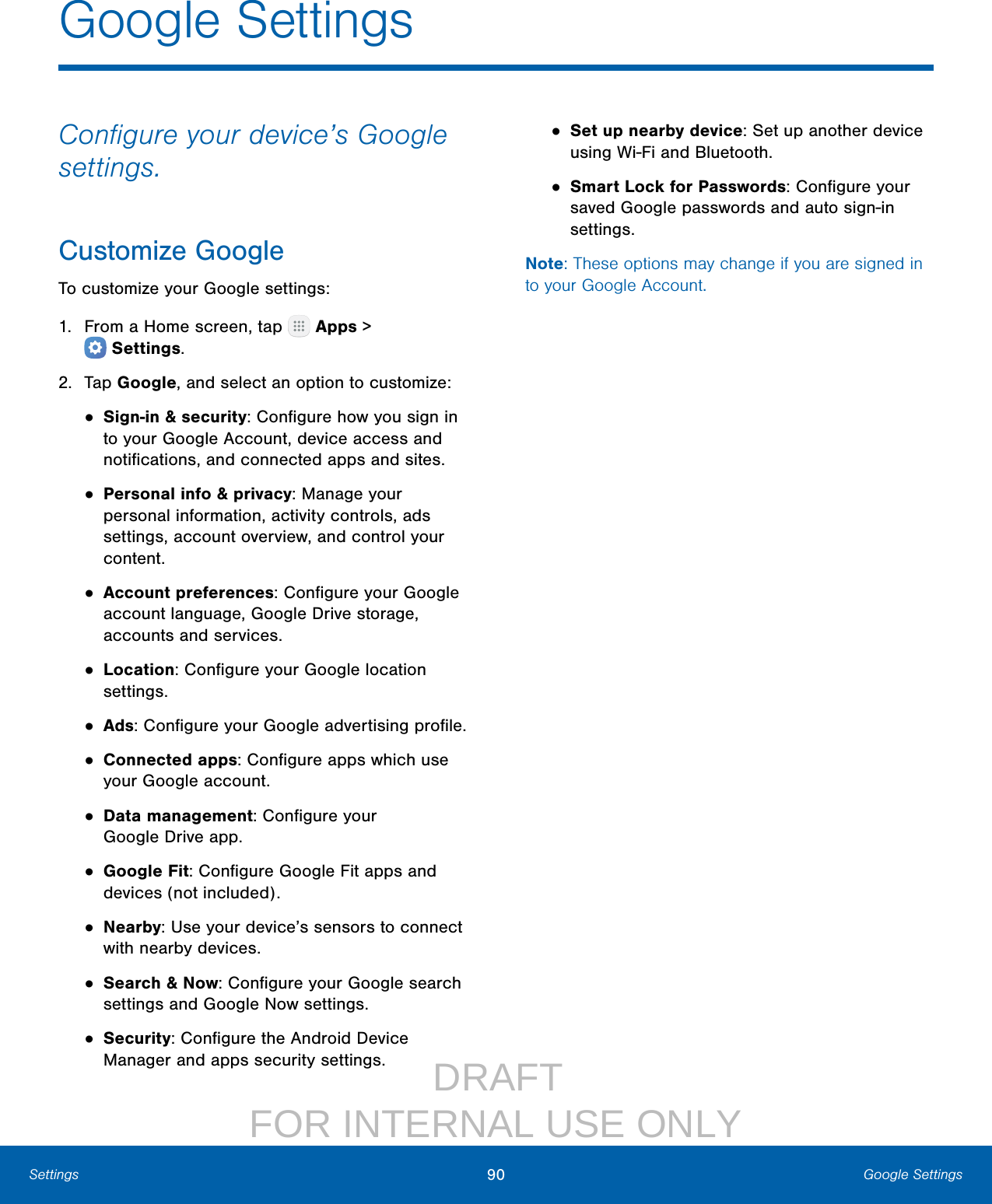                  DRAFT FOR INTERNAL USE ONLY90 Google SettingsSettingsGoogle SettingsConﬁgure your device’s Google settings.Customize GoogleTo customize your Google settings:1.  From a Home screen, tap   Apps &gt; Settings.2.  Tap Google, and select an option to customize:• Sign-in &amp; security: Conﬁgure how you sign in to your Google Account, device access and notiﬁcations, and connected apps and sites.• Personal info &amp; privacy: Manage your personal information, activity controls, ads settings, account overview, and control your content.• Account preferences: Conﬁgure your Google account language, Google Drive storage, accounts and services.• Location: Conﬁgure your Google location settings.• Ads: Conﬁgure your Google advertising proﬁle.• Connected apps: Conﬁgure apps which use your Google account.• Data management: Conﬁgure your GoogleDrive app.• Google Fit: Conﬁgure Google Fit apps and devices (not included).• Nearby: Use your device’s sensors to connect with nearby devices.• Search &amp; Now: Conﬁgure your Google search settings and Google Now settings.• Security: Conﬁgure the Android Device Manager and apps security settings.• Set up nearby device: Set up another device using Wi‑Fi and Bluetooth.• Smart Lock for Passwords: Conﬁgure your saved Google passwords and auto sign‑in settings.Note: These options may change if you are signed in to your Google Account.