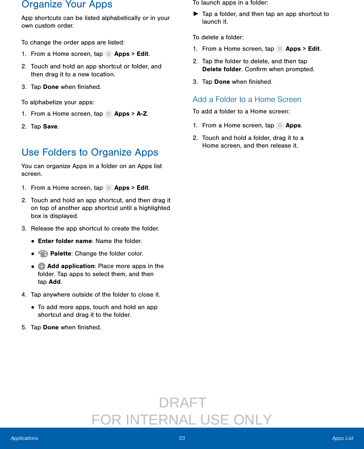                  DRAFT FOR INTERNAL USE ONLY23 Apps ListApplicationsOrganize Your AppsApp shortcuts can be listed alphabetically or in your own custom order.To change the order apps are listed:1.  From a Home screen, tap   Apps &gt; Edit.2.  Touch and hold an app shortcut or folder, and then drag it to a new location.3.  Tap Done when ﬁnished.To alphabetize your apps:1.  From a Home screen, tap   Apps &gt; A-Z.2.  Tap Save.Use Folders to Organize AppsYou can organize Apps in a folder on an Apps list screen.1.  From a Home screen, tap   Apps &gt; Edit.2.  Touch and hold an app shortcut, and then drag it on top of another app shortcut until a highlighted box is displayed.3.  Release the app shortcut to create the folder.• Enter folder name: Name the folder.•   Palette: Change the folder color.•   Add application: Place more apps in the folder. Tap apps to select them, and then tapAdd.4.  Tap anywhere outside of the folder to close it.• To add more apps, touch and hold an app shortcut and drag it to the folder.5.  Tap Done when ﬁnished.To launch apps in a folder: ►Tap a folder, and then tap an app shortcut to launch it.To delete a folder:1.  From a Home screen, tap   Apps &gt; Edit.2.  Tap the folder to delete, and then tap Deletefolder. Conﬁrm when prompted.3.  Tap Done when ﬁnished.Add a Folder to a Home ScreenTo add a folder to a Home screen:1.  From a Home screen, tap   Apps.2.  Touch and hold a folder, drag it to a Homescreen, and then release it.