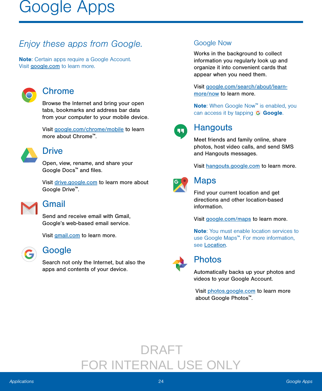                  DRAFT FOR INTERNAL USE ONLY24 Google AppsApplicationsEnjoy these apps from Google.Note: Certain apps require a Google Account. Visitgoogle.com to learn more.ChromeBrowse the Internet and bring your open tabs, bookmarks and address bar data from your computer to your mobile device.Visit google.com/chrome/mobile to learn more about Chrome™.DriveOpen, view, rename, and share your Google Docs™ and ﬁles.Visit drive.google.com to learn more about Google Drive™.GmailSend and receive email with Gmail, Google’s web‑based email service.Visit gmail.com to learn more.GoogleSearch not only the Internet, but also the apps and contents of your device.Google NowWorks in the background to collect information you regularly look up and organize it into convenient cards that appear when you need them.Visit google.com/search/about/learn‑more/now to learn more.Note: When Google Now™ is enabled, you can access it by tapping   Google.HangoutsMeet friends and family online, share photos, host video calls, and send SMS and Hangouts messages.Visit hangouts.google.com to learn more.MapsFind your current location and get directions and other location‑based information.Visit google.com/maps to learn more.Note: You must enable location services to use Google Maps™. For more information, seeLocation.PhotosAutomatically backs up your photos and videos to your Google Account.Visit photos.google.com to learn more about Google Photos™.Google Apps