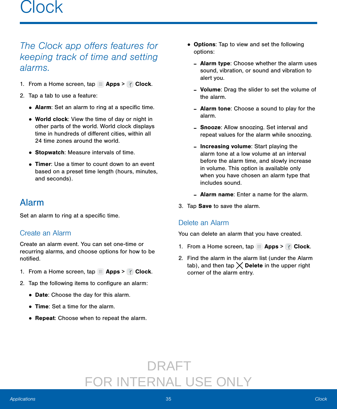                  DRAFT FOR INTERNAL USE ONLY35 ClockApplicationsThe Clock app oﬀers features for keeping track of time and setting alarms.1.  From a Home screen, tap   Apps &gt;   Clock.2.  Tap a tab to use a feature:• Alarm: Set an alarm to ring at a speciﬁc time.• World clock: View the time of day or night in other parts of the world. World clock displays time in hundreds of diﬀerent cities, within all 24time zones around the world.• Stopwatch: Measure intervals of time.• Timer: Use a timer to count down to an event based on a preset time length (hours, minutes, and seconds).AlarmSet an alarm to ring at a speciﬁc time.Create an AlarmCreate an alarm event. You can set one‑time or recurring alarms, and choose options for how to be notiﬁed.1.  From a Home screen, tap   Apps &gt;   Clock.2.  Tap the following items to conﬁgure an alarm: • Date: Choose the day for this alarm.• Time: Set a time for the alarm.• Repeat: Choose when to repeat the alarm.• Options: Tap to view and set the following options: ‑Alarm type: Choose whether the alarm uses sound, vibration, or sound and vibration to alert you. ‑Volume: Drag the slider to set the volume of the alarm. ‑Alarm tone: Choose a sound to play for the alarm. ‑Snooze: Allow snoozing. Set interval and repeat values for the alarm while snoozing. ‑Increasing volume: Start playing the alarm tone at a low volume at an interval before the alarm time, and slowly increase in volume. This option is available only when you have chosen an alarm type that includes sound. ‑Alarm name: Enter a name for the alarm.3.  Tap Save to save the alarm.Delete an AlarmYou can delete an alarm that you have created.1.  From a Home screen, tap   Apps &gt;   Clock.2.  Find the alarm in the alarm list (under the Alarm tab), and then tap  Delete in the upper right corner of the alarm entry.Clock