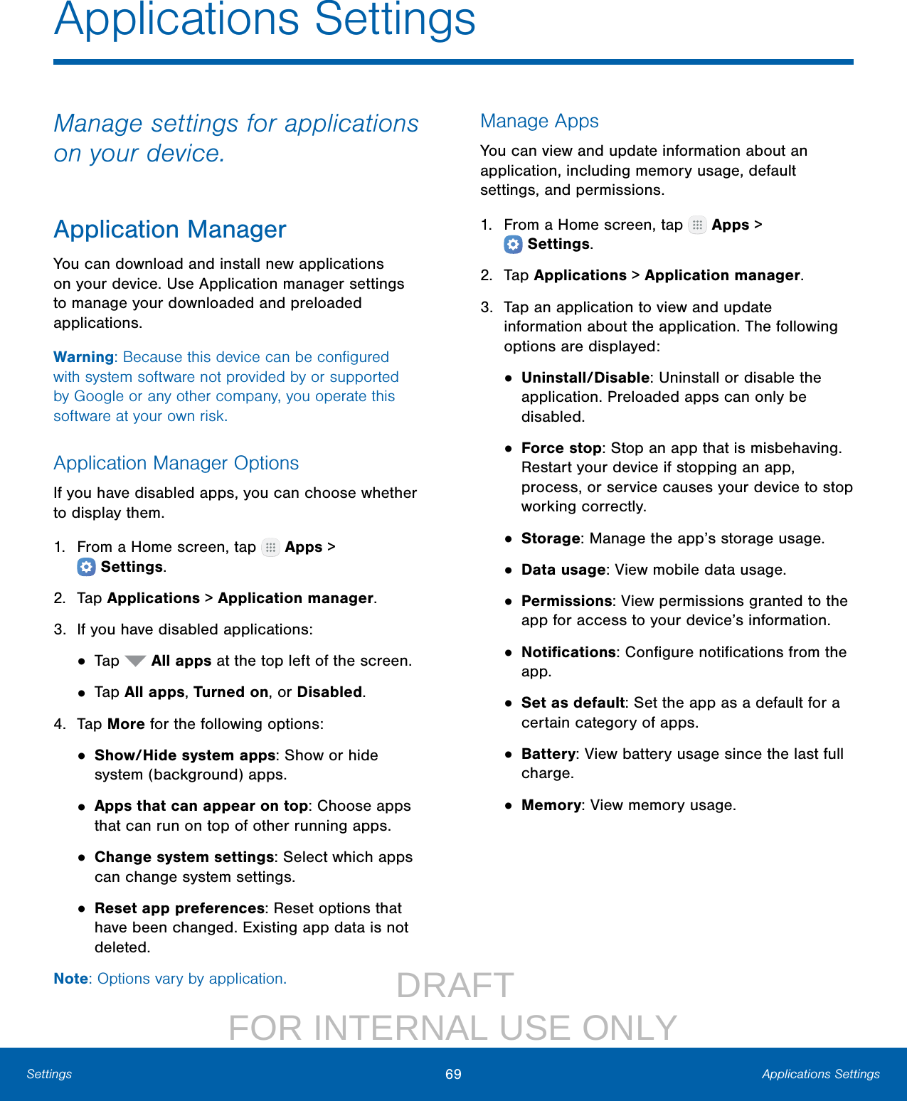                  DRAFT FOR INTERNAL USE ONLY69 Applications SettingsSettingsApplications SettingsManage settings for applications on your device.Application ManagerYou can download and install new applications on your device. Use Application manager settings to manage your downloaded and preloaded applications.Warning: Because this device can be conﬁgured with system software not provided by or supported by Google or any other company, you operate this software at your own risk.Application Manager OptionsIf you have disabled apps, you can choose whether to display them.1.  From a Home screen, tap   Apps &gt; Settings.2.  Tap Applications &gt; Applicationmanager.3.  If you have disabled applications:• Tap   All apps at the top left of the screen.• Tap All apps, Turned on, or Disabled.4.  Tap More for the following options:• Show/Hide system apps: Show or hide system (background) apps.• Apps that can appear on top: Choose apps that can run on top of other running apps.• Change system settings: Select which apps can change system settings.• Reset app preferences: Reset options that have been changed. Existing app data is not deleted.Note: Options vary by application.Manage AppsYou can view and update information about an application, including memory usage, default settings, and permissions.1.  From a Home screen, tap   Apps &gt; Settings.2.  Tap Applications &gt; Applicationmanager.3.  Tap an application to view and update information about the application. The following options are displayed:• Uninstall/Disable: Uninstall or disable the application. Preloaded apps can only be disabled.• Force stop: Stop an app that is misbehaving. Restart your device if stopping an app, process, or service causes your device to stop working correctly.• Storage: Manage the app’s storage usage.• Data usage: View mobile data usage.• Permissions: View permissions granted to the app for access to your device’s information.• Notiﬁcations: Conﬁgure notiﬁcations from the app.• Set as default: Set the app as a default for a certain category of apps.• Battery: View battery usage since the last full charge.• Memory: View memory usage.