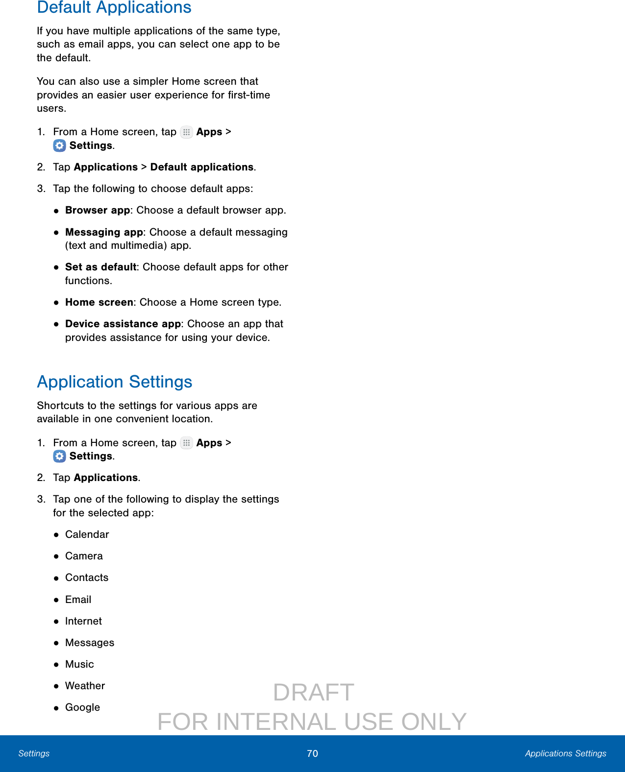                  DRAFT FOR INTERNAL USE ONLY70 Applications SettingsSettingsDefault ApplicationsIf you have multiple applications of the same type, such as email apps, you can select one app to be the default.You can also use a simpler Home screen that provides an easier user experience for ﬁrst‑time users.1.  From a Home screen, tap   Apps &gt; Settings.2.  Tap Applications &gt; Defaultapplications.3.  Tap the following to choose default apps:• Browser app: Choose a default browser app.• Messaging app: Choose a default messaging (text and multimedia) app.• Set as default: Choose default apps for other functions.• Home screen: Choose a Home screen type.• Device assistance app: Choose an app that provides assistance for using your device.Application SettingsShortcuts to the settings for various apps are available in one convenient location.1.  From a Home screen, tap   Apps &gt; Settings.2.  Tap Applications.3.  Tap one of the following to display the settings for the selected app:• Calendar• Camera• Contacts• Email• Internet• Messages• Music• Weather• Google