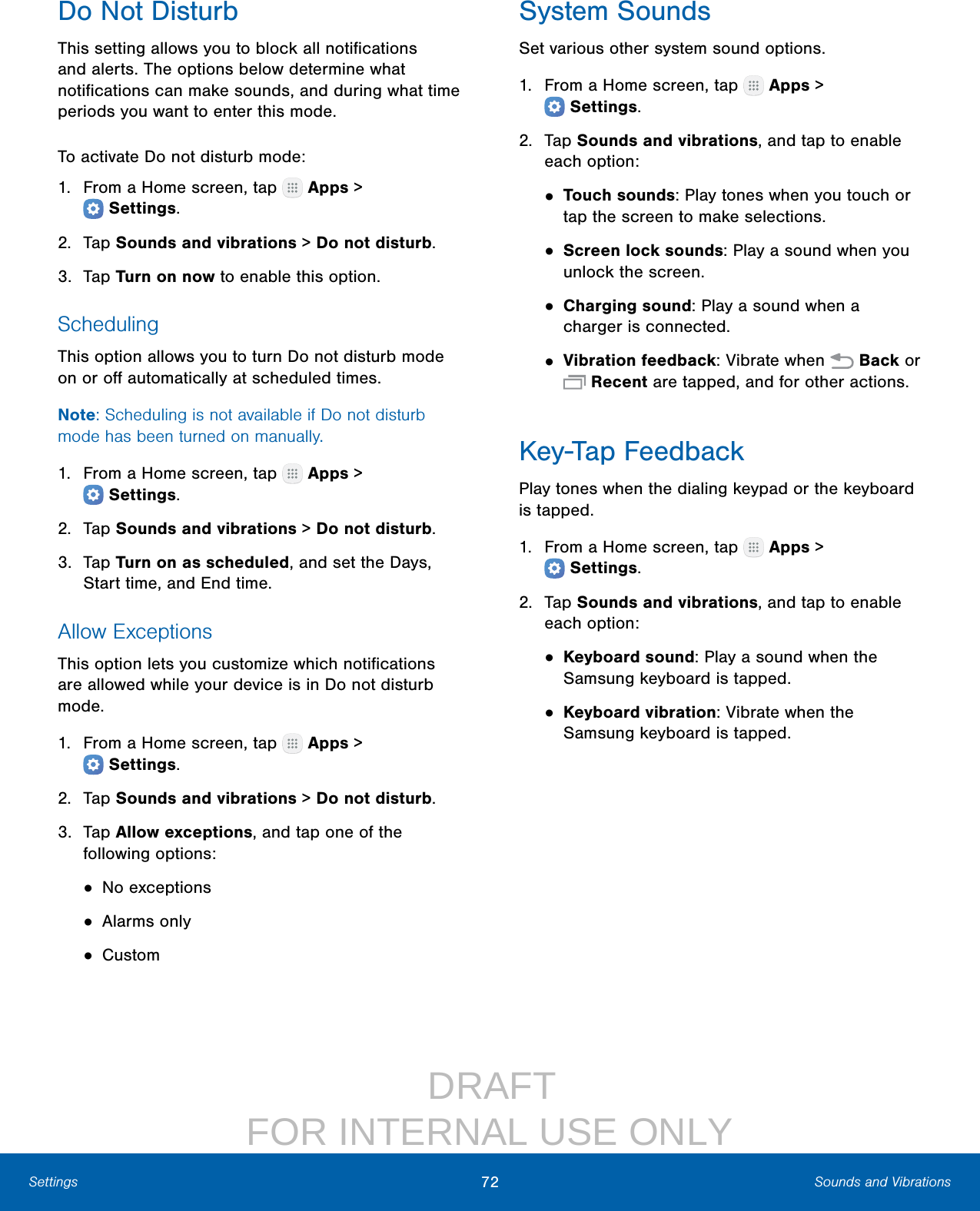                  DRAFT FOR INTERNAL USE ONLY72 Sounds and VibrationsSettingsDo Not DisturbThis setting allows you to block all notiﬁcations and alerts. The options below determine what notiﬁcations can make sounds, and during what time periods you want to enter this mode.To activate Do not disturb mode:1.  From a Home screen, tap   Apps &gt; Settings.2.  Tap Sounds and vibrations &gt; Do not disturb.3.  Tap Turn on now to enable this option.SchedulingThis option allows you to turn Do not disturb mode on or oﬀ automatically at scheduled times. Note: Scheduling is not available if Do not disturb mode has been turned on manually.1.  From a Home screen, tap   Apps &gt; Settings.2.  Tap Sounds and vibrations &gt; Do not disturb.3.  Tap Turn on as scheduled, and set the Days, Start time, and End time.Allow ExceptionsThis option lets you customize which notiﬁcations are allowed while your device is in Do not disturb mode.1.  From a Home screen, tap   Apps &gt; Settings.2.  Tap Sounds and vibrations &gt; Do not disturb.3.  Tap Allow exceptions, and tap one of the following options:• No exceptions• Alarms only• CustomSystem SoundsSet various other system sound options.1.  From a Home screen, tap   Apps &gt; Settings.2.  Tap Sounds and vibrations, and tap to enable each option:• Touch sounds: Play tones when you touch or tap the screen to make selections.• Screen lock sounds: Play a sound when you unlock the screen.• Charging sound: Play a sound when a charger is connected.• Vibration feedback: Vibrate when   Back or  Recent are tapped, and for other actions.Key‑Tap FeedbackPlay tones when the dialing keypad or the keyboard is tapped.1.  From a Home screen, tap   Apps &gt; Settings.2.  Tap Sounds and vibrations, and tap to enable each option:• Keyboard sound: Play a sound when the Samsung keyboard is tapped.• Keyboard vibration: Vibrate when the Samsung keyboard is tapped.