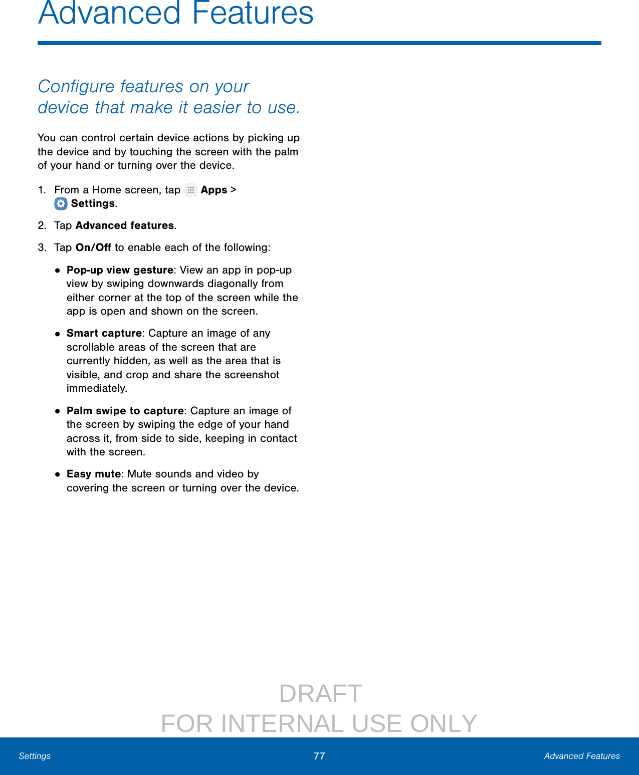                  DRAFT FOR INTERNAL USE ONLY77 Advanced FeaturesSettingsConﬁgure features on your device that make it easier to use.You can control certain device actions by picking up the device and by touching the screen with the palm of your hand or turning over the device.1.  From a Home screen, tap   Apps &gt; Settings.2.  Tap Advanced features.3.  Tap On/Oﬀ to enable each of the following:• Pop-up view gesture: View an app in pop‑up view by swiping downwards diagonally from either corner at the top of the screen while the app is open and shown on the screen.• Smart capture: Capture an image of any scrollable areas of the screen that are currently hidden, as well as the area that is visible, and crop and share the screenshot immediately.• Palm swipe to capture: Capture an image of the screen by swiping the edge of your hand across it, from side to side, keeping in contact with the screen.• Easy mute: Mute sounds and video by covering the screen or turning over the device.Advanced Features